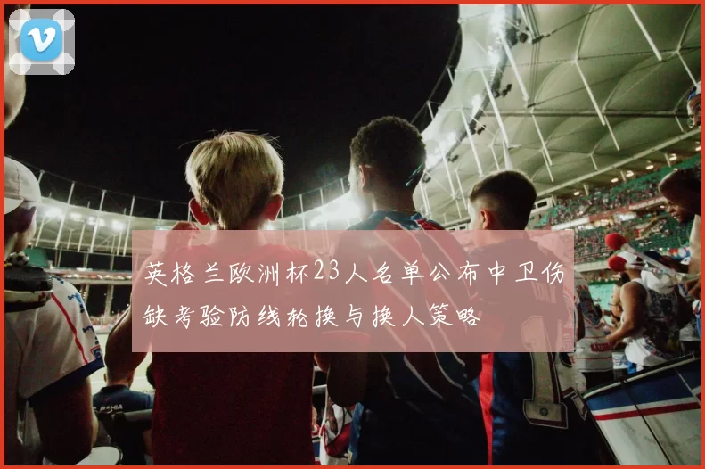 英格兰欧洲杯23人名单公布中卫伤缺考验防线轮换与换人策略