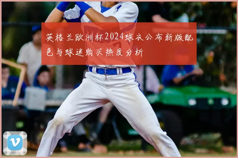 英格兰欧洲杯2024球衣公布新版配色与球迷购买热度分析