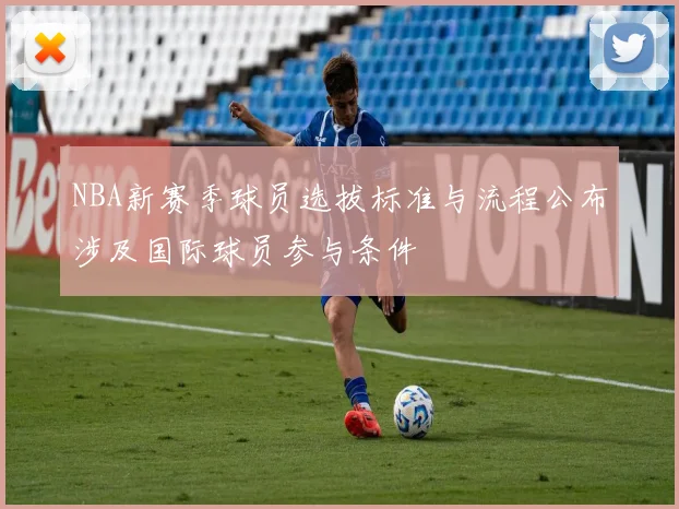 NBA新赛季球员选拔标准与流程公布涉及国际球员参与条件