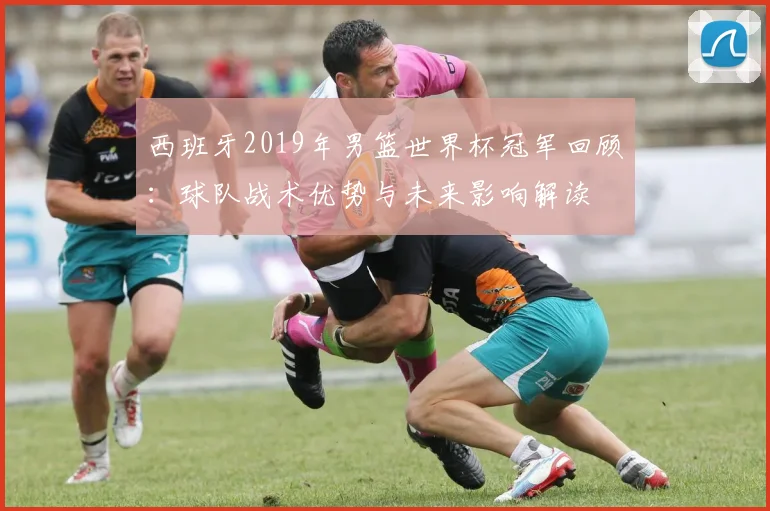 西班牙2019年男篮世界杯冠军回顾：球队战术优势与未来影响解读