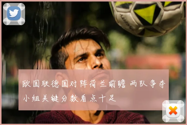 欧国联德国对阵荷兰前瞻 两队争夺小组关键分数看点十足