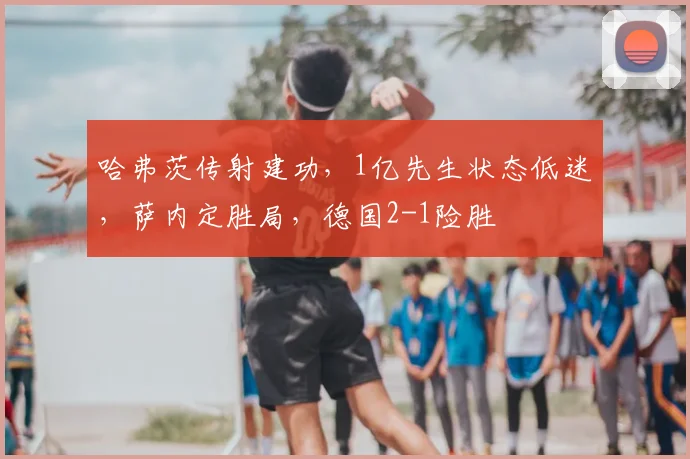 哈弗茨传射建功,1亿先生状态低迷,萨内定胜局,德国2-1险胜