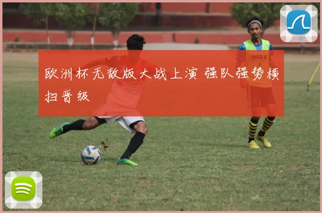欧洲杯无敌版大战上演 强队强势横扫晋级