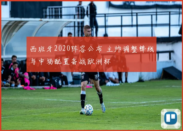 西班牙2020阵容公布 主帅调整锋线与中场配置备战欧洲杯