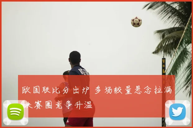 欧国联比分出炉 多场较量悬念拉满 决赛圈竞争升温