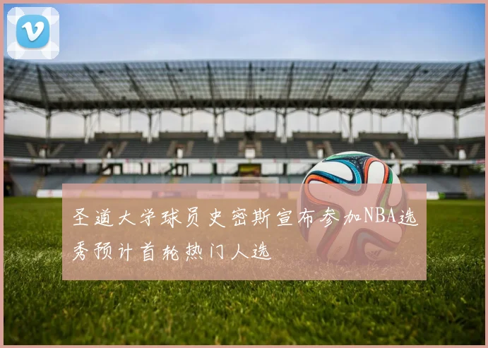 圣道大学球员史密斯宣布参加NBA选秀预计首轮热门人选