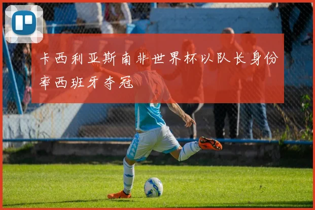 卡西利亚斯南非世界杯以队长身份率西班牙夺冠